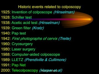 Historic events related to colposcopy
1925: Invention of colposcope (Hinselman)
1928: Schiller test
1938: Acetic acid test (Hinselman)
1939: Green filter (Kratz)
1940: Pap test
1942: First photographs of cervix (Treite)
1960: Cryosurgery
1980: Laser surgery
1988: Computer-aided colposcope
1989: LLETZ (Prendiville & Cullimore)
1991: Pap Net
2000: Telecolposcopy (Harper et al)Aboubakr Elnashar
 