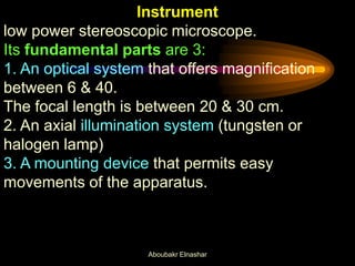 Instrument
low power stereoscopic microscope.
Its fundamental parts are 3:
1. An optical system that offers magnification
between 6 & 40.
The focal length is between 20 & 30 cm.
2. An axial illumination system (tungsten or
halogen lamp)
3. A mounting device that permits easy
movements of the apparatus.
Aboubakr Elnashar
 