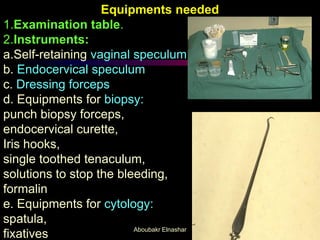 Equipments needed
1.Examination table.
2.Instruments:
a.Self-retaining vaginal speculum
b. Endocervical speculum
c. Dressing forceps
d. Equipments for biopsy:
punch biopsy forceps,
endocervical curette,
Iris hooks,
single toothed tenaculum,
solutions to stop the bleeding,
formalin
e. Equipments for cytology:
spatula,
fixatives Aboubakr Elnashar
 