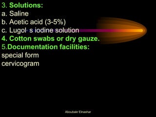 3. Solutions:
a. Saline
b. Acetic acid (3-5%)
c. Lugol, s iodine solution
4. Cotton swabs or dry gauze.
5.Documentation facilities:
special form
cervicogram
Aboubakr Elnashar
 