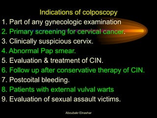 Indications of colposcopy
1. Part of any gynecologic examination
2. Primary screening for cervical cancer.
3. Clinically suspicious cervix.
4. Abnormal Pap smear.
5. Evaluation & treatment of CIN.
6. Follow up after conservative therapy of CIN.
7. Postcoital bleeding.
8. Patients with external vulval warts
9. Evaluation of sexual assault victims.
Aboubakr Elnashar
 