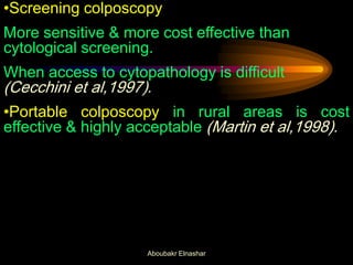 •Screening colposcopy
More sensitive & more cost effective than
cytological screening.
When access to cytopathology is difficult
(Cecchini et al,1997).
•Portable colposcopy in rural areas is cost
effective & highly acceptable (Martin et al,1998).
Aboubakr Elnashar
 
