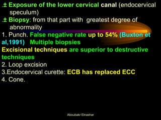 .± Exposure of the lower cervical canal (endocervical
speculum)
.± Biopsy: from that part with greatest degree of
abnormality
1. Punch. False negative rate up to 54% (Buxton et
al,1991) Multiple biopsies
Excisional techniques are superior to destructive
techniques
2. Loop excision
3.Endocervical curette: ECB has replaced ECC
4. Cone.
Aboubakr Elnashar
 