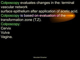 Colposcopy evaluates changes in the: terminal
vascular network
surface epithelium after application of acetic acid.
Colposcopy is based on evaluation of the
transformation zone (T.Z).
Colposcopy:
Cervix
Vulva
Vagina.
Aboubakr Elnashar
 