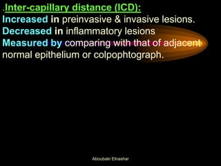 .Inter-capillary distance (ICD):
Increased in preinvasive & invasive lesions.
Decreased in inflammatory lesions
Measured by comparing with that of adjacent
normal epithelium or colpophtograph.
Aboubakr Elnashar
 