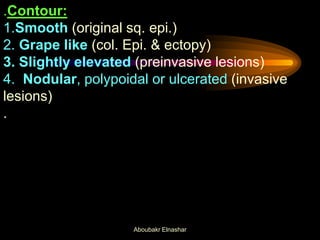 .Contour:
1.Smooth (original sq. epi.)
2. Grape like (col. Epi. & ectopy)
3. Slightly elevated (preinvasive lesions)
4. Nodular, polypoidal or ulcerated (invasive
lesions)
.
Aboubakr Elnashar
 