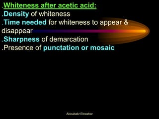 .Whiteness after acetic acid:
.Density of whiteness
.Time needed for whiteness to appear &
disappear
.Sharpness of demarcation
.Presence of punctation or mosaic
Aboubakr Elnashar
 
