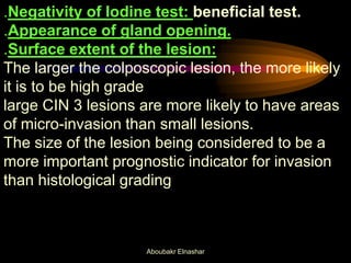 .Negativity of Iodine test: beneficial test.
.Appearance of gland opening.
.Surface extent of the lesion:
The larger the colposcopic lesion, the more likely
it is to be high grade
large CIN 3 lesions are more likely to have areas
of micro-invasion than small lesions.
The size of the lesion being considered to be a
more important prognostic indicator for invasion
than histological grading
Aboubakr Elnashar
 