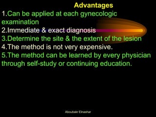 Advantages
1.Can be applied at each gynecologic
examination
2.Immediate & exact diagnosis
3.Determine the site & the extent of the lesion
4.The method is not very expensive.
5.The method can be learned by every physician
through self-study or continuing education.
Aboubakr Elnashar
 
