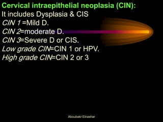 Cervical intraepithelial neoplasia (CIN):
It includes Dysplasia & CIS
CIN 1 =Mild D.
CIN 2=moderate D.
CIN 3=Severe D or CIS.
Low grade CIN=CIN 1 or HPV.
High grade CIN=CIN 2 or 3
Aboubakr Elnashar
 
