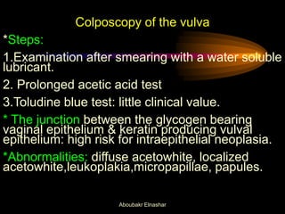 Colposcopy of the vulva
*Steps:
1.Examination after smearing with a water soluble
lubricant.
2. Prolonged acetic acid test
3.Toludine blue test: little clinical value.
* The junction between the glycogen bearing
vaginal epithelium & keratin producing vulval
epithelium: high risk for intraepithelial neoplasia.
*Abnormalities: diffuse acetowhite, localized
acetowhite,leukoplakia,micropapillae, papules.
Aboubakr Elnashar
 
