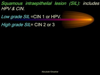 Squamous intraepithelial lesion (SIL): includes
HPV & CIN.
Low grade SIL =CIN 1 or HPV.
High grade SIL= CIN 2 or 3
Aboubakr Elnashar
 