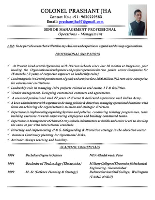 COLONEL PRASHANT JHA
Contact No.: +91- 9620229583
Email: prashantjha67@gmail.com
SENIOR MANAGEMENT PROFESSIONAL
Operations - Management
AIM: To be part of a team that will utilise my skillsets and expertise to expand and develop organizations.
PROFESSIONAL SNAP SHOTS
 At Present, Head-central Operations, with Pearson Schools since last 18 months at Bangalore, post
heading the Organisationaldevelopment and project operations for two power sector Companies for
18 months.( 3 years of corporate exposure in leadership roles)
 Leadership role in Central procurement of goods and services for a 2000 Million INR turn over enterprise
for educational institutions.
 Leadership role in managing infra projects related to real estate, I T & facilities.
 Vendor management, Designing customized contracts and agreements.
 A seasoned professional with 27 years of diverse & dedicated experience with Indian Army.
 A keen administrator with expertise in devising policies & directives, managing operational functions with
focus on achieving the organization’s mission and strategic direction.
 Experience in implementing organising Systems and policies, conducting training programmes, team
building exercises towards empowering employees and building committed teams.
 Experience in Management of chain of Army schools infrastructure at middle and senior level to develop
the same at par with international standards.
 Directing and implementing H & S, Safeguarding & Protection strategy in the education sector.
 Business Continuity planning for Operational Risks.
 Attitude: Always learning and humility.
ACADEMIC CREDENTIALS
1984 Bachelors Degree in Science NDA-Khadakwasla, Pune
1994 Bachelor of Technology (Electronics) Military College of Electronics &Mechanical
Engineering - Secoundrabad
1999 M. Sc (Defence Planning & Strategy) Defence Services Staff College, Wellington
(TAMIL NADU)
 