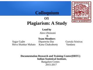 Colloquium
on
Plagiarism: A Study
Lead byLead by
Alovi Zhimomi
&
Team Members
Sagar Gajbe Dipanwita Das Gurrala Srinivas
Shiva Shankar Mahato Kanu Chakraborty Vandana
Documentation Research and Training Center(DRTC)
Indian Statistical Institute,
Bangalore Center.
2015-2017
 