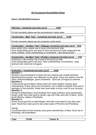 A2 Coursework Overall Marks Sheet
Name: COLQUHOUN Cameron
Planning – comments and mark out of 14/20
For full comments please see the pre-production marks sheet
Construction – Main Task – comments and mark out of 31/40
For full comments please see the production marks sheet
Construction – Ancillary Task 1 (Digipak) comments and mark out of 6/10
Basic ability in the creative use of some of the technical skills.
Good design fitting genre and band for front and back but inside images lack the
same creativity. Some understanding of conventions. Clear technical skill.
Construction – Ancillary Task 1 (Poster) comments and mark out of 7/10
Proficiency in the creative use of most of the technical skills.
Good design fitting genre and band. Clear understanding of conventions. Clear
technical skill. Good link to Digipak.
Evaluation – Comments and mark out of 14/20
Question 1:
(Emaze) A good breakdown of shots and how meaning was created (technical
elements/mise-en-scene) and influenced by the genre. Some nice detail on how the
video conforms/challenges genre conventions. Good use of images as evidence.
Question 2:
(Video) Some good analysis linking advert and video together showing good
understanding of task, genre and conventions, but no detail on digipak. Good use of
examples of real products. Would have been better to focus more on your products.
Question 3:
(PowerPoint/SlideShare) Good feedback from target audience using questionnaire,
though would have been good to gender, age and if they were fans of genre. Some
good reflective analysis of feedback.
Question 4:
(Prezi) Some good info on technologies used with some detail on how they were
used. Would have been good to see screen grabs of Premiere and Photoshop.
Overall:
A proficient piece of work showing some good understanding of tasks. Good use of
technology and presentation.
Total 72/100 Grade: B
 