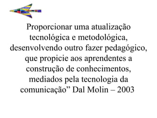 Proporcionar uma atualização tecnológica e metodológica, desenvolvendo outro fazer pedagógico, que propicie aos aprendentes a construção de conhecimentos, mediados pela tecnologia da comunicação” Dal Molin – 2003    