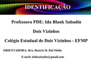 IDENTIFICAÇÃO Professora PDE: Ida Blank Sabadin Dois Vizinhos Colégio Estadual de Dois Vizinhos - EFMP ORIENTADORA: Dra. Beatriz H. Dal Molin   E-mail: idabsabadin@gmail.com 