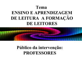 Tema  ENSINO E APRENDIZAGEM DE LEITURA  A FORMAÇÃO DE LEITORES Público da intervenção: PROFESSORES   