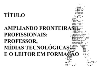 TÍTULO AMPLIANDO FRONTEIRAS PROFISSIONAIS: PROFESSOR,  MÍDIAS TECNOLÓGICAS E O LEITOR EM FORMAÇÃO 