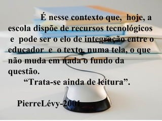 É nesse contexto que,  hoje, a escola dispõe de recursos tecnológicos  e  pode ser o elo de integração entre o educador  e  o texto  numa tela, o que não muda em nada o fundo da questão.   “Trata-se ainda de leitura”.    PierreLévy-2001 