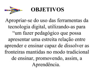 OBJETIVOS Apropriar-se do uso das ferramentas da tecnologia digital, utilizando-as para “um fazer pedagógico que possa apresentar uma estreita relação entre aprender e ensinar capaz de dissolver as fronteiras mantidas no modo tradicional de ensinar, promovendo, assim, a Aprendência.  