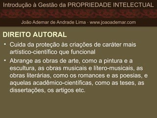 DIREITO AUTORAL
• Cuida da proteção às criações de caráter mais
artístico-científico que funcional
• Abrange as obras de arte, como a pintura e a
escultura, as obras musicais e lítero-musicais, as
obras literárias, como os romances e as poesias, e
aquelas acadêmico-científicas, como as teses, as
dissertações, os artigos etc.
 