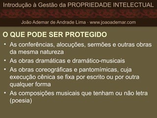 O QUE PODE SER PROTEGIDO
• As conferências, alocuções, sermões e outras obras
da mesma natureza
• As obras dramáticas e dramático-musicais
• As obras coreográficas e pantomímicas, cuja
execução cênica se fixa por escrito ou por outra
qualquer forma
• As composições musicais que tenham ou não letra
(poesia)
 