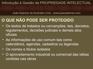 O QUE NÃO PODE SER PROTEGIDO
• Os textos de tratados ou convenções, leis, decretos,
regulamentos, decisões judiciais e demais atos
oficiais
• As informações de uso comum tais como
calendários, agendas, cadastros ou legendas
• Os nomes e títulos isolados
• O aproveitamento industrial ou comercial das idéias
contidas nas obras
 