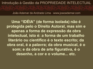 Uma “IDÉIA” (de forma isolada) não é
protegida pelo o Direito Autoral, mas sim e
apenas a forma de expressão da obra
intelectual, isto é: a forma de um trabalho
literário ou científico é o texto escrito; da
obra oral, é a palavra; da obra musical, é o
som; e da obra de arte figurativa, é o
desenho, a cor e o volume... etc.
 