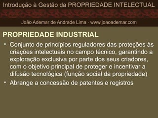 PROPRIEDADE INDUSTRIAL
• Conjunto de princípios reguladores das proteções às
criações intelectuais no campo técnico, garantindo a
exploração exclusiva por parte dos seus criadores,
com o objetivo principal de proteger e incentivar a
difusão tecnológica (função social da propriedade)
• Abrange a concessão de patentes e registros
 