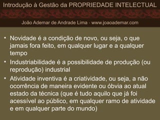 • Novidade é a condição de novo, ou seja, o que
jamais fora feito, em qualquer lugar e a qualquer
tempo
• Industriabilidade é a possibilidade de produção (ou
reprodução) industrial
• Atividade inventiva é a criatividade, ou seja, a não
ocorrência de maneira evidente ou óbvia ao atual
estado da técnica (que é tudo aquilo que já foi
acessível ao público, em qualquer ramo de atividade
e em qualquer parte do mundo)
 