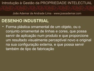 DESENHO INDUSTRIAL
• Forma plástica ornamental de um objeto, ou o
conjunto ornamental de linhas e cores, que possa
servir de aplicação num produto e que proporcione
um resultado visualmente perceptível novo e original
na sua configuração externa, e que possa servir
também de tipo de fabricação
 