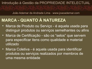 MARCA - QUANTO À NATUREZA
• Marca de Produto ou Serviço - é aquela usada para
distinguir produtos ou serviços semelhantes ou afins
• Marca de Certificação - são os “selos” que servem
para especificar itens como qualidade e material
utilizado
• Marca Coletiva - é aquela usada para identificar
produtos ou serviços realizados por membros de
uma mesma entidade
 