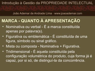 MARCA - QUANTO À APRESENTAÇÃO
• Nominativa ou verbal - É a marca constituída
apenas por palavra(s).
• Figurativa ou emblemática - É constituída de uma
figura, símbolo ou sinal gráfico.
• Mista ou composta - Nominativa + Figurativa.
• Tridimensional - É aquela constituída pela
configuração volumétrica do produto, cuja forma já é
capaz, por si só, de distinguí-la da concorrência.
 