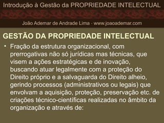 GESTÃO DA PROPRIEDADE INTELECTUAL
• Fração da estrutura organizacional, com
prerrogativas não só jurídicas mas técnicas, que
visem a ações estratégicas e de inovação,
buscando atuar legalmente com a proteção do
Direito próprio e a salvaguarda do Direito alheio,
gerindo processos (administrativos ou legais) que
envolvam a aquisição, proteção, preservação etc. de
criações técnico-científicas realizadas no âmbito da
organização e através de:
 