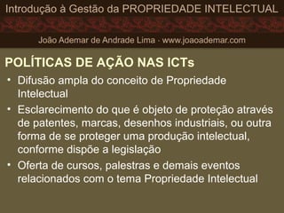 POLÍTICAS DE AÇÃO NAS ICTs
• Difusão ampla do conceito de Propriedade
Intelectual
• Esclarecimento do que é objeto de proteção através
de patentes, marcas, desenhos industriais, ou outra
forma de se proteger uma produção intelectual,
conforme dispõe a legislação
• Oferta de cursos, palestras e demais eventos
relacionados com o tema Propriedade Intelectual
 