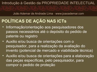 POLÍTICAS DE AÇÃO NAS ICTs
• Informação/orientação aos pesquisadores dos
passos necessários até o depósito do pedido de
patente ou registro
• Auxilio e/ou busca de orientações com o
pesquisador, para a realização da avaliação do
invento (potencial de mercado e viabilidade técnica)
• Auxilio e/ou busca de orientações para a elaboração
das peças específicas, pelo pesquisador, para
compor o pedido de proteção
 