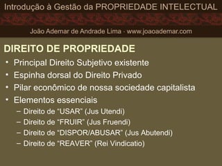 DIREITO DE PROPRIEDADE
• Principal Direito Subjetivo existente
• Espinha dorsal do Direito Privado
• Pilar econômico de nossa sociedade capitalista
• Elementos essenciais
– Direito de “USAR” (Jus Utendi)
– Direito de “FRUIR” (Jus Fruendi)
– Direito de “DISPOR/ABUSAR” (Jus Abutendi)
– Direito de “REAVER” (Rei Vindicatio)
 
