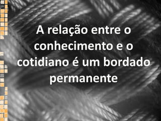 A relação entre o    conhecimento e o   cotidiano é um bordado permanente