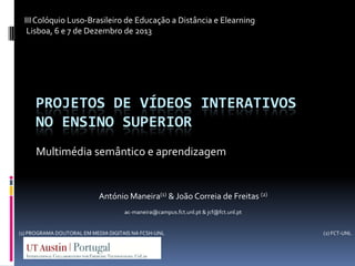 III Colóquio Luso-Brasileiro de Educação a Distância e Elearning
Lisboa, 6 e 7 de Dezembro de 2013

PROJETOS DE VÍDEOS INTERATIVOS
NO ENSINO SUPERIOR
Multimédia semântico e aprendizagem

António Maneira(1) & João Correia de Freitas (2)
ac-maneira@campus.fct.unl.pt & jcf@fct.unl.pt

(1) PROGRAMA DOUTORAL EM MEDIA DIGITAIS NA FCSH-UNL

(2) FCT-UNL

 