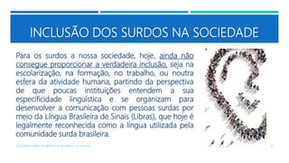 INCLUSÃO DOS SURDOS NA SOCIEDADE
Para os surdos a nossa sociedade, hoje, ainda não
consegue proporcionar a verdadeira inclusão, seja na
escolarização, na formação, no trabalho, ou noutra
esfera da atividade humana, partindo da perspectiva
de que poucas instituições entendem a sua
especificidade linguística e se organizam para
desenvolver a comunicação com pessoas surdas por
meio da Língua Brasileira de Sinais (Libras), que hoje é
legalmente reconhecida como a língua utilizada pela
comunidade surda brasileira.
COLÓQUIO SOBRE OS GRUPOS SEGREGADOS: OS SURDOS 10
 