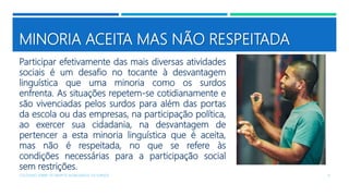 MINORIA ACEITA MAS NÃO RESPEITADA
Participar efetivamente das mais diversas atividades
sociais é um desafio no tocante à desvantagem
linguística que uma minoria como os surdos
enfrenta. As situações repetem-se cotidianamente e
são vivenciadas pelos surdos para além das portas
da escola ou das empresas, na participação política,
ao exercer sua cidadania, na desvantagem de
pertencer a esta minoria linguística que é aceita,
mas não é respeitada, no que se refere às
condições necessárias para a participação social
sem restrições.
COLÓQUIO SOBRE OS GRUPOS SEGREGADOS: OS SURDOS 11
 