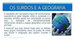 OS SURDOS E A GEOGRAFIA
A Geografia, por sua própria lógica de conhecimento,
caracteriza-se pelas relações entre a sociedade e a
natureza, também presta sua contribuição na escola
para a realização da interdisciplinaridade,
conservando sempre o espaço geográfico como eixo
principal.
É essencial que essa ciência traga para os debates
esses grupos minoritários como os surdos de modo
que facilite a integração dos sujeitos ouvintes e
surdos.
COLÓQUIO SOBRE OS GRUPOS SEGREGADOS: OS SURDOS 13
 