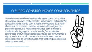 O SURDO CONSTRÓI NOVOS CONHECIMENTOS
O surdo como membro da sociedade, assim como um ouvinte,
ele constrói os novos conhecimentos influenciados pelas relações
socioculturais de acordo com as ideias de Vygotsky. Esse autor
afirma que os processos mentais superiores tem origem nos
processos sociais, e a relação do indivíduo com o mundo é
mediada pela linguagem, ou seja, as relações sociais são
convertidas em funções psicológicas através dos instrumentos e
signos, onde ambos são usados como mediadores para as
interações entre os seres humanos, mas também para interação
deles com o mundo.
COLÓQUIO SOBRE OS GRUPOS SEGREGADOS: OS SURDOS 14
 