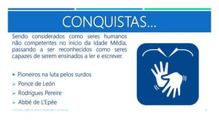 CONQUISTAS...
Sendo considerados como seres humanos
não competentes no inicio da Idade Média,
passando a ser reconhecidos como seres
capazes de serem ensinados a ler e escrever.
 Pioneiros na luta pelos surdos
 Ponce de León
 Rodrigues Pereire
 Abbé de L’Epée
COLÓQUIO SOBRE OS GRUPOS SEGREGADOS: OS SURDOS 15
 