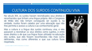 CULTURA DOS SURDOS CONTINUOU VIVA
No século XIX, os surdos haviam reivindicados seus direitos e
reconhecidos que tinham uma língua própria. Até o Congresso
de Milão eles não tinham conseguido ser ouvido e, na
verdade, muitos foram calados por uma educação que não
lhes permitia o acesso a cultura e ao conhecimento geral.
Mas a cultura e a língua dos surdos continuou viva, e eles
passaram a reivindicar os seus direitos como sujeitos, e entre
esses direitos o de que sua língua fosse utilizada na educação
dos surdos, que eles fossem reconhecidos não mais como
deficientes, mas como diferentes e que sua cultura fosse
respeitada.
COLÓQUIO SOBRE OS GRUPOS SEGREGADOS: OS SURDOS 16
 