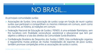 NO BRASIL...
As principais comunidades surdas:
 Associações de Surdos: Uma associação de surdos surge em função de reunir sujeitos
surdos que participam e compartilham os mesmos interesses em comuns, assim como
os costumes, as história, as tradições em comuns
 Federação Nacional de Educação de Surdos / FENEIS: é uma entidade filantrópica, sem
fins lucrativos com finalidade sociocultural, assistencial e educacional que tem por
objetivo a defesa e a luta dos direitos da Comunidade Surda Brasileira.
 Confederação Brasileira de Desportos dos Surdos / CBDS. Esta confederação organiza
e regulamenta muitas práticas de muitas modalidades de esportes de povo surdos,
também promove competições entre as associações de surdos e outros.
COLÓQUIO SOBRE OS GRUPOS SEGREGADOS: OS SURDOS 17
 