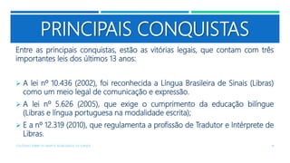 PRINCIPAIS CONQUISTAS
Entre as principais conquistas, estão as vitórias legais, que contam com três
importantes leis dos últimos 13 anos:
 A lei nº 10.436 (2002), foi reconhecida a Língua Brasileira de Sinais (Libras)
como um meio legal de comunicação e expressão.
 A lei nº 5.626 (2005), que exige o cumprimento da educação bilíngue
(Libras e língua portuguesa na modalidade escrita);
 E a nº 12.319 (2010), que regulamenta a profissão de Tradutor e Intérprete de
Libras.
COLÓQUIO SOBRE OS GRUPOS SEGREGADOS: OS SURDOS 18
 