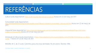 REFERÊNCIAS
Cultura Surda disponível em https://culturasurda.net/culturas-no-plural/ Acesso em 22 de março de 2017
Comunidade Surda disponível em
http://www.pead.faced.ufrgs.br/sites/publico/eixo7/libras/unidade1/comunidade_culturasurda.htm Acesso em 22 de março de
2017
Língua de Sinais disponível em https://www.portaleducacao.com.br/conteudo/artigos/fonoaudiologia/lingua-de-sinais-
origem-e-historia/61951Acesso em 22 de março de 2017
Introdução à Cultura Surda disponível em <https://diversidadeemcomunicar.wordpress.com/2013/08/11/introducao-a-cultura-
surda/ > Acesso em 22 de março de 2017
MOURA, M. C. de. O surdo: Caminhos para uma nova identidade. Rio de Janeiro: Revinter, 1996.
COLÓQUIO SOBRE OS GRUPOS SEGREGADOS: OS SURDOS 21
 