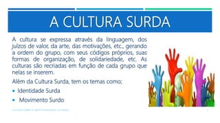 A CULTURA SURDA
A cultura se expressa através da linguagem, dos
juízos de valor, da arte, das motivações, etc., gerando
a ordem do grupo, com seus códigos próprios, suas
formas de organização, de solidariedade, etc. As
culturas são recriadas em função de cada grupo que
nelas se inserem.
Além da Cultura Surda, tem os temas como;
 Identidade Surda
 Movimento Surdo
COLÓQUIO SOBRE OS GRUPOS SEGREGADOS: OS SURDOS 3
 